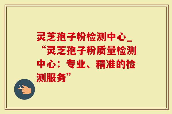 灵芝孢子粉检测中心_“灵芝孢子粉质量检测中心：专业、精准的检测服务”