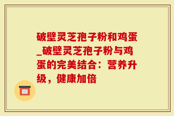 破壁灵芝孢子粉和鸡蛋_破壁灵芝孢子粉与鸡蛋的完美结合：营养升级，健康加倍