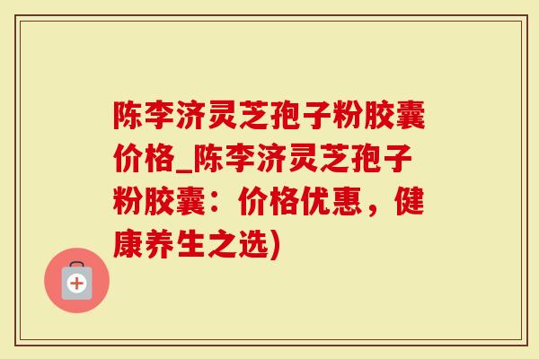 陈李济灵芝孢子粉胶囊价格_陈李济灵芝孢子粉胶囊：价格优惠，健康养生之选)