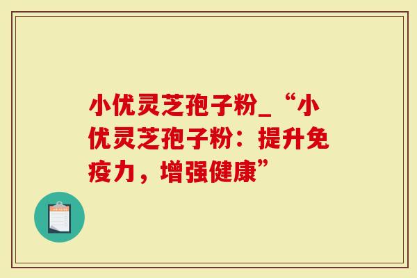 小优灵芝孢子粉_“小优灵芝孢子粉：提升免疫力，增强健康”