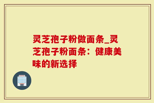 灵芝孢子粉做面条_灵芝孢子粉面条：健康美味的新选择