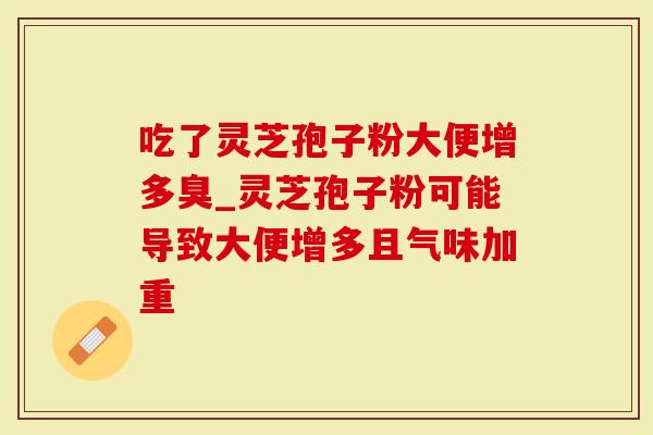 吃了灵芝孢子粉大便增多臭_灵芝孢子粉可能导致大便增多且气味加重