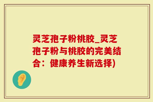 灵芝孢子粉桃胶_灵芝孢子粉与桃胶的完美结合：健康养生新选择)