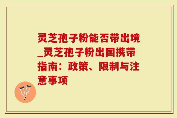 灵芝孢子粉能否带出境_灵芝孢子粉出国携带指南：政策、限制与注意事项