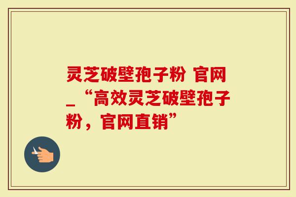 灵芝破壁孢子粉 官网_“高效灵芝破壁孢子粉，官网直销”