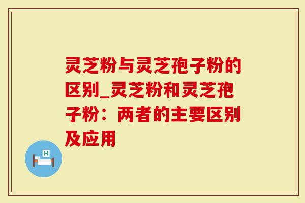 灵芝粉与灵芝孢子粉的区别_灵芝粉和灵芝孢子粉：两者的主要区别及应用