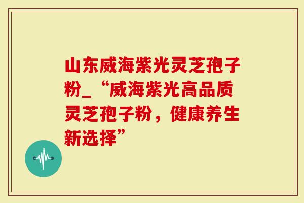 山东威海紫光灵芝孢子粉_“威海紫光高品质灵芝孢子粉，健康养生新选择”