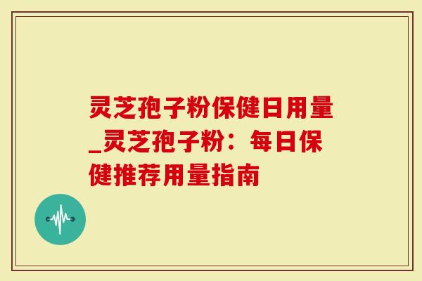 灵芝孢子粉保健日用量_灵芝孢子粉：每日保健推荐用量指南