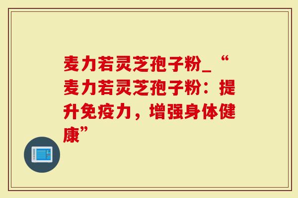 麦力若灵芝孢子粉_“麦力若灵芝孢子粉：提升免疫力，增强身体健康”