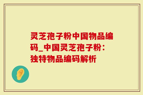 灵芝孢子粉中国物品编码_中国灵芝孢子粉：独特物品编码解析