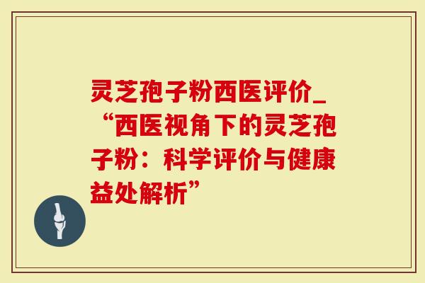 灵芝孢子粉西医评价_“西医视角下的灵芝孢子粉：科学评价与健康益处解析”