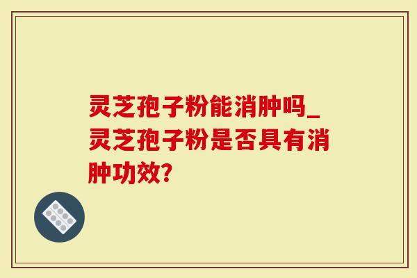 灵芝孢子粉能消肿吗_灵芝孢子粉是否具有消肿功效？