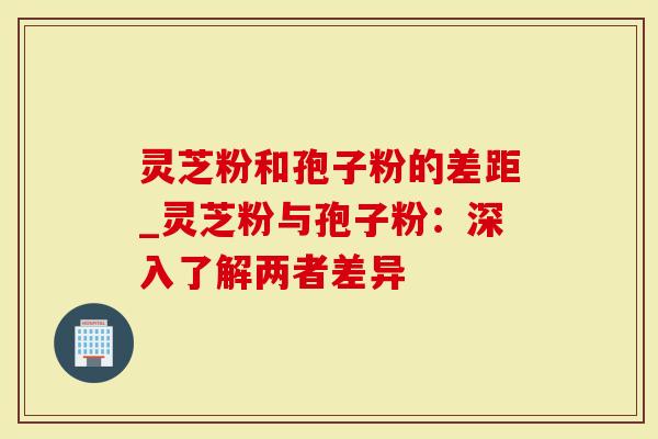 灵芝粉和孢子粉的差距_灵芝粉与孢子粉：深入了解两者差异