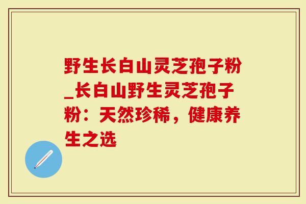 野生长白山灵芝孢子粉_长白山野生灵芝孢子粉：天然珍稀，健康养生之选