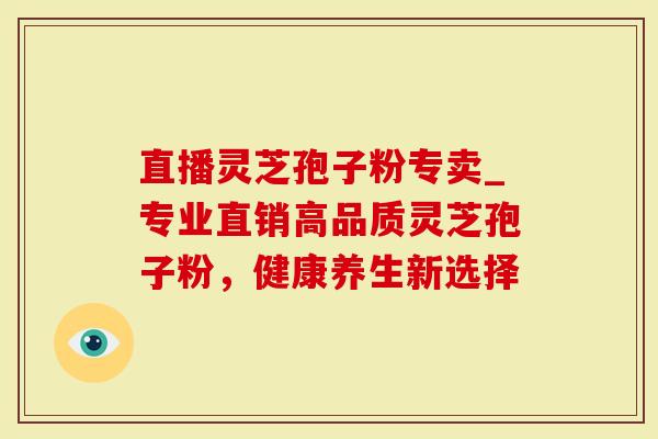 直播灵芝孢子粉专卖_专业直销高品质灵芝孢子粉，健康养生新选择