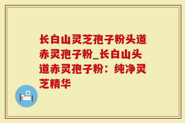 长白山灵芝孢子粉头道赤灵孢子粉_长白山头道赤灵孢子粉：纯净灵芝精华