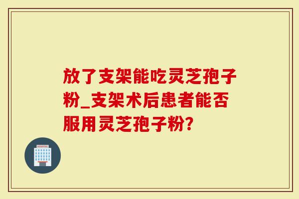 放了支架能吃灵芝孢子粉_支架术后患者能否服用灵芝孢子粉？