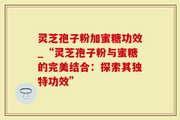 灵芝孢子粉加蜜糖功效_“灵芝孢子粉与蜜糖的完美结合：探索其独特功效”