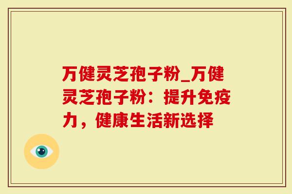 万健灵芝孢子粉_万健灵芝孢子粉：提升免疫力，健康生活新选择