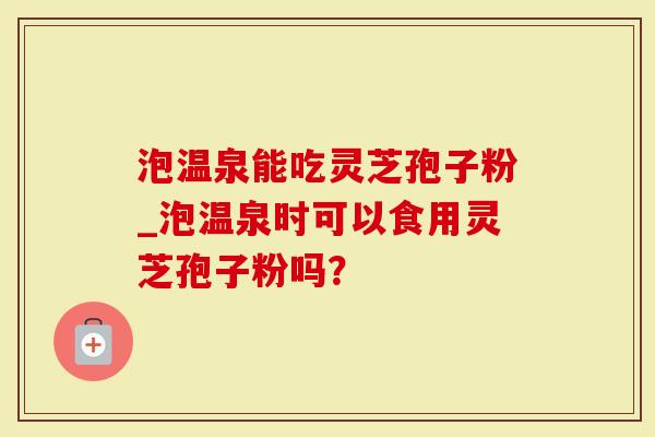 泡温泉能吃灵芝孢子粉_泡温泉时可以食用灵芝孢子粉吗？