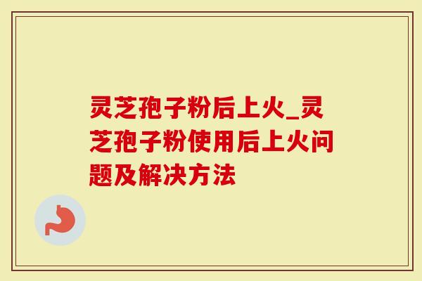 灵芝孢子粉后上火_灵芝孢子粉使用后上火问题及解决方法