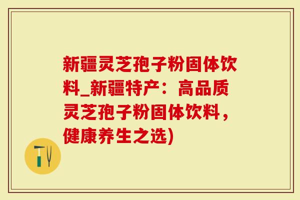 新疆灵芝孢子粉固体饮料_新疆特产：高品质灵芝孢子粉固体饮料，健康养生之选)