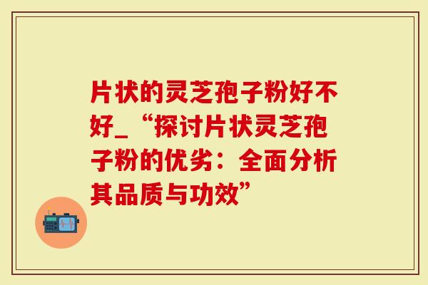 片状的灵芝孢子粉好不好_“探讨片状灵芝孢子粉的优劣：全面分析其品质与功效”