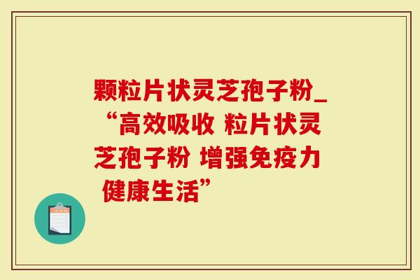 颗粒片状灵芝孢子粉_“高效吸收 粒片状灵芝孢子粉 增强免疫力 健康生活”