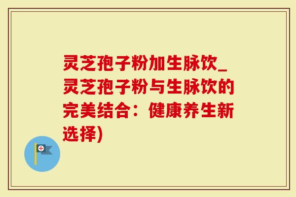 灵芝孢子粉加生脉饮_灵芝孢子粉与生脉饮的完美结合：健康养生新选择)