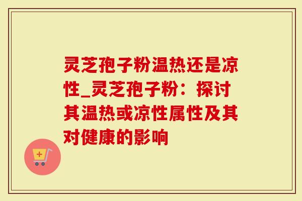 灵芝孢子粉温热还是凉性_灵芝孢子粉：探讨其温热或凉性属性及其对健康的影响