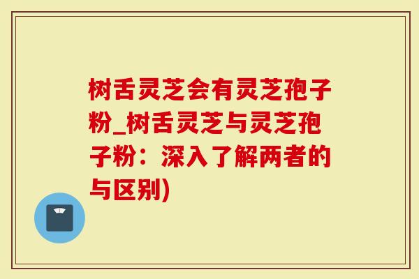 树舌灵芝会有灵芝孢子粉_树舌灵芝与灵芝孢子粉：深入了解两者的与区别)