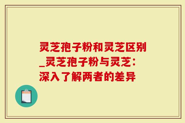 灵芝孢子粉和灵芝区别_灵芝孢子粉与灵芝：深入了解两者的差异