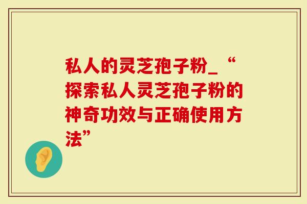 私人的灵芝孢子粉_“探索私人灵芝孢子粉的神奇功效与正确使用方法”