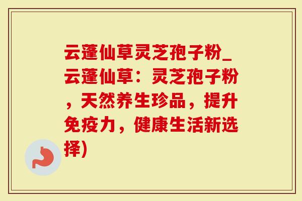 云蓬仙草灵芝孢子粉_云蓬仙草：灵芝孢子粉，天然养生珍品，提升免疫力，健康生活新选择)