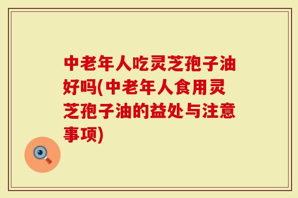 中老年人吃灵芝孢子油好吗(中老年人食用灵芝孢子油的益处与注意事项)