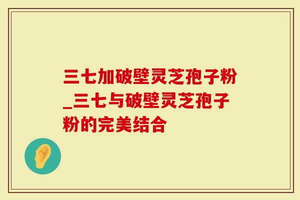 三七加破壁灵芝孢子粉_三七与破壁灵芝孢子粉的完美结合