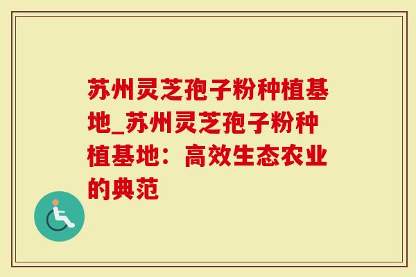 苏州灵芝孢子粉种植基地_苏州灵芝孢子粉种植基地：高效生态农业的典范