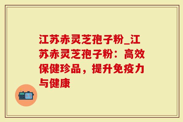 江苏赤灵芝孢子粉_江苏赤灵芝孢子粉：高效保健珍品，提升免疫力与健康