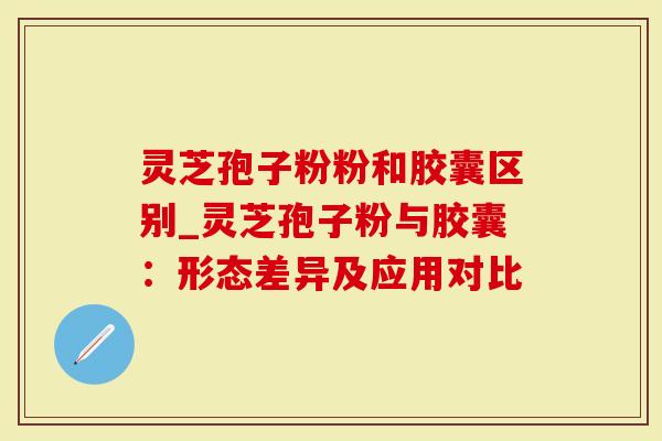 灵芝孢子粉粉和胶囊区别_灵芝孢子粉与胶囊：形态差异及应用对比