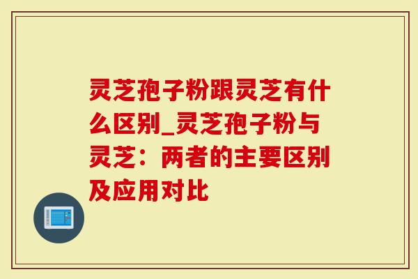 灵芝孢子粉跟灵芝有什么区别_灵芝孢子粉与灵芝：两者的主要区别及应用对比