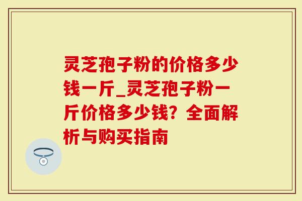 灵芝孢子粉的价格多少钱一斤_灵芝孢子粉一斤价格多少钱？全面解析与购买指南