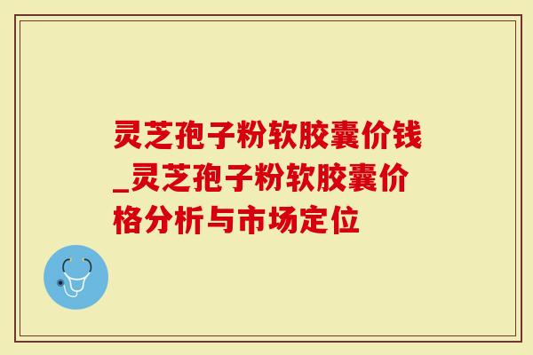 灵芝孢子粉软胶囊价钱_灵芝孢子粉软胶囊价格分析与市场定位