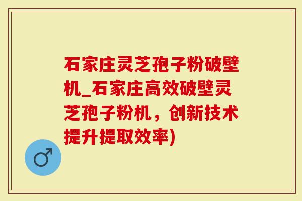 石家庄灵芝孢子粉破壁机_石家庄高效破壁灵芝孢子粉机，创新技术提升提取效率)