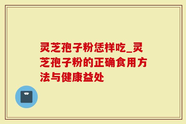 灵芝孢子粉恁样吃_灵芝孢子粉的正确食用方法与健康益处