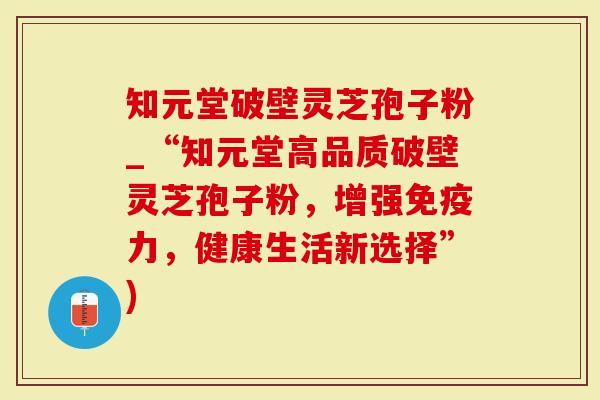 知元堂破壁灵芝孢子粉_“知元堂高品质破壁灵芝孢子粉，增强免疫力，健康生活新选择”)