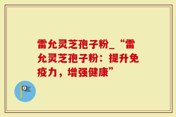 雷允灵芝孢子粉_“雷允灵芝孢子粉：提升免疫力，增强健康”