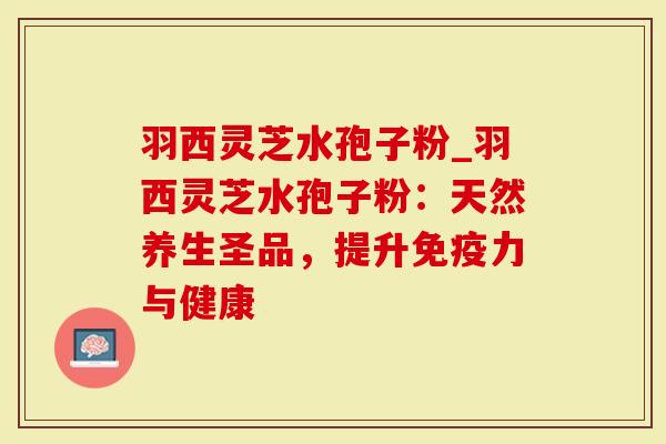 羽西灵芝水孢子粉_羽西灵芝水孢子粉：天然养生圣品，提升免疫力与健康