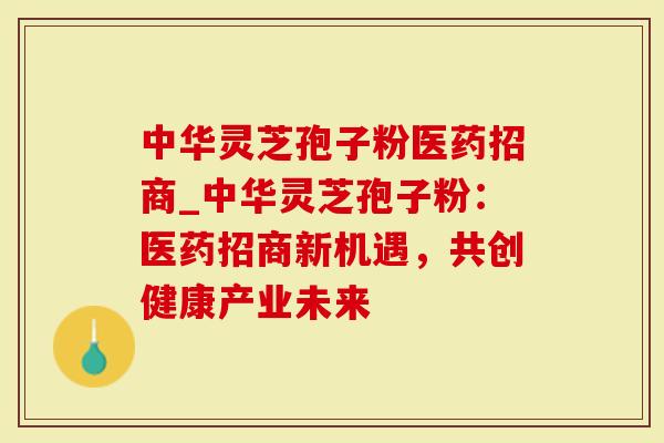 中华灵芝孢子粉医药招商_中华灵芝孢子粉：医药招商新机遇，共创健康产业未来