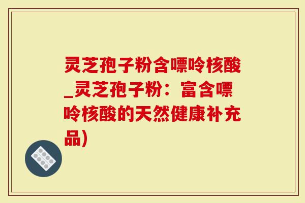 灵芝孢子粉含嘌呤核酸_灵芝孢子粉：富含嘌呤核酸的天然健康补充品)