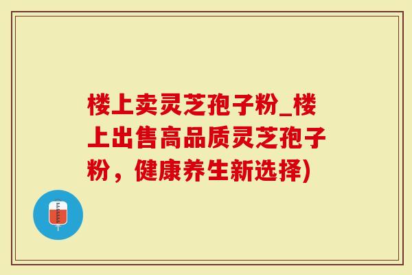 楼上卖灵芝孢子粉_楼上出售高品质灵芝孢子粉，健康养生新选择)